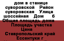 дом в станице суворовской › Район ­ суворовская › Улица ­ шоссейная › Дом ­ 82б › Общая площадь дома ­ 462 › Площадь участка ­ 13 › Цена ­ 650 - Ставропольский край, Ессентуки г. Недвижимость » Дома, коттеджи, дачи продажа   . Ставропольский край